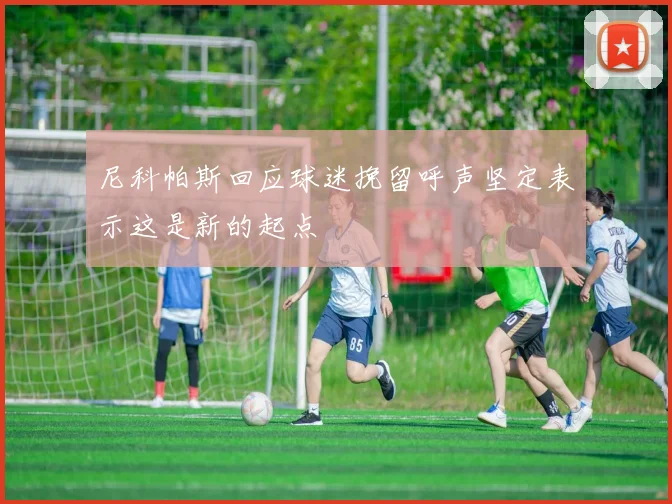 尼科帕斯回应球迷挽留呼声坚定表示这是新的起点