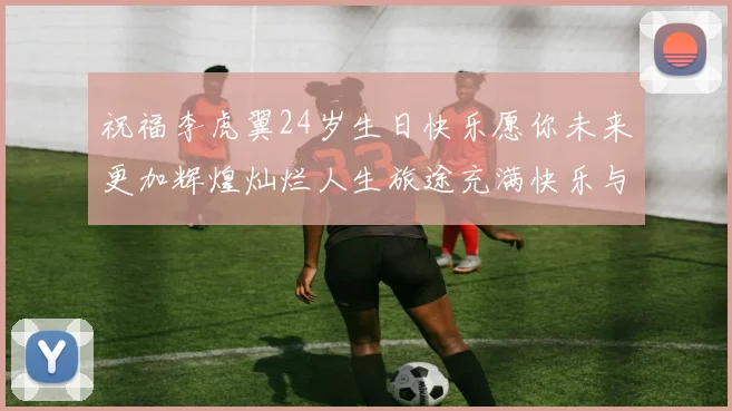 祝福李虎翼24岁生日快乐愿你未来更加辉煌灿烂人生旅途充满快乐与成功