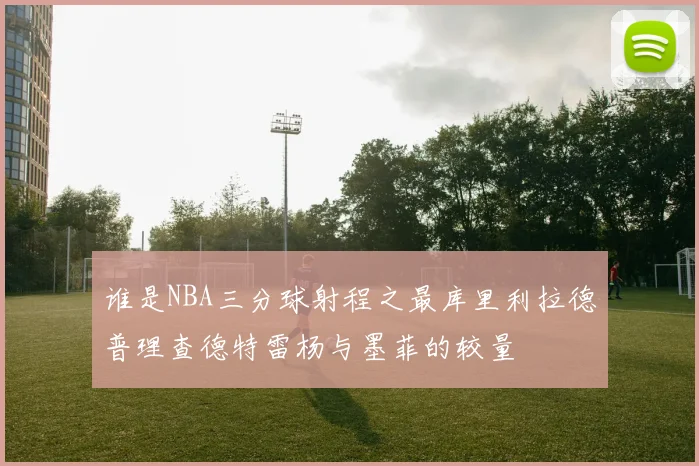 谁是NBA三分球射程之最库里利拉德普理查德特雷杨与墨菲的较量