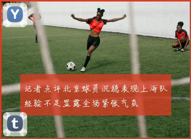 记者点评北京球员沉稳表现上海队经验不足显露全场紧张气氛