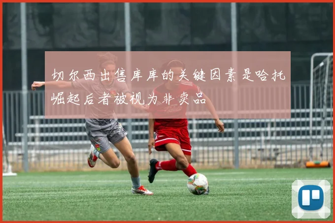 切尔西出售库库的关键因素是哈托崛起后者被视为非卖品