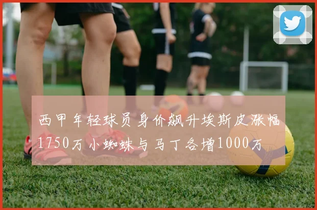 西甲年轻球员身价飙升埃斯皮涨幅1750万小蜘蛛与马丁各增1000万