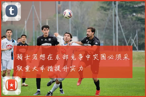骑士若想在东部竞争中突围必须采取重大举措提升实力