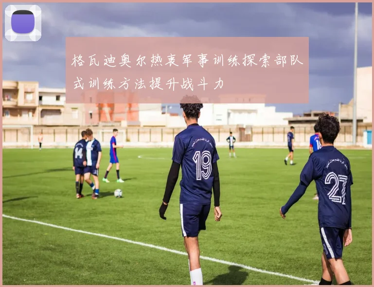 格瓦迪奥尔热衷军事训练探索部队式训练方法提升战斗力
