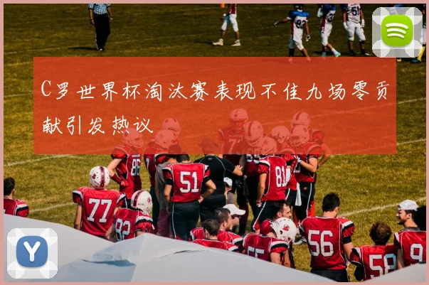 C罗世界杯淘汰赛表现不佳九场零贡献引发热议