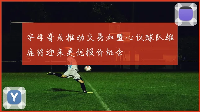 字母哥或推动交易加盟心仪球队雄鹿将迎来更优报价机会
