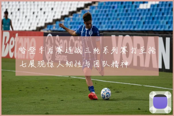 哈登季后赛连战三轮系列赛打至抢七展现惊人韧性与团队精神