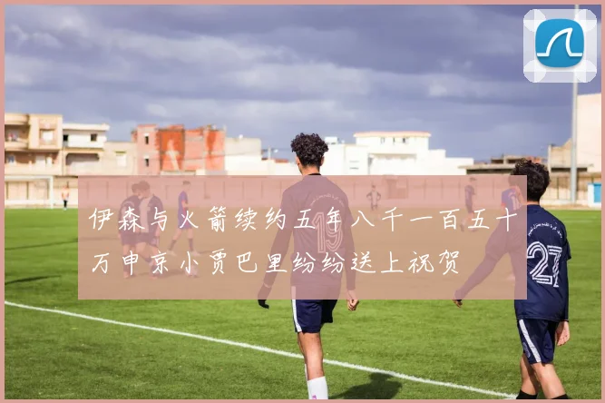 伊森与火箭续约五年八千一百五十万申京小贾巴里纷纷送上祝贺