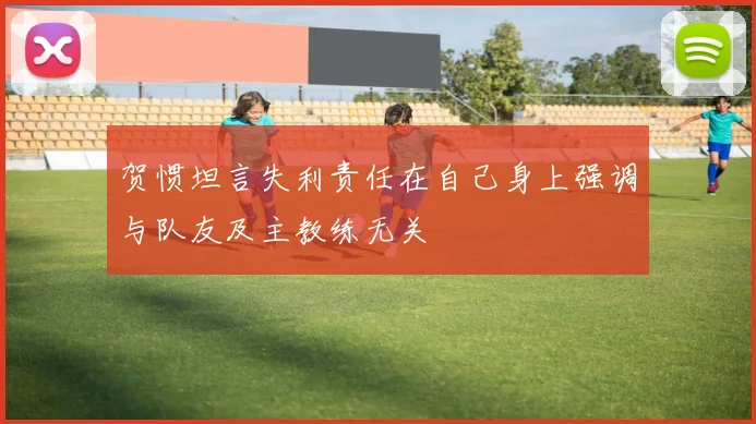 贺惯坦言失利责任在自己身上强调与队友及主教练无关