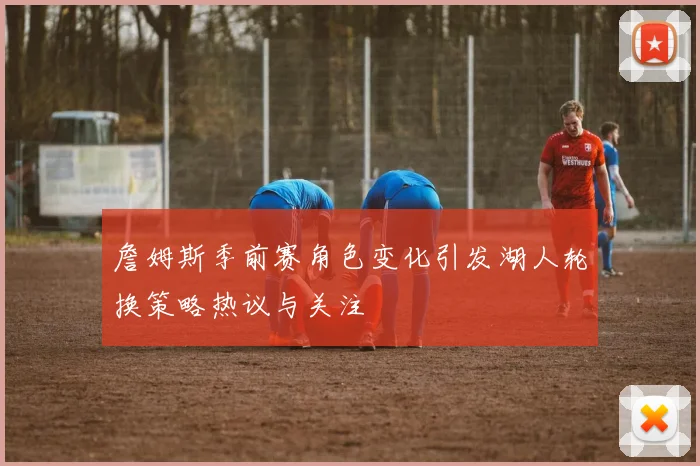 詹姆斯季前赛角色变化引发湖人轮换策略热议与关注